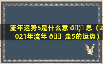 流年运势5是什么意 🦅 思（2021年流年 🐠 走5的运势）